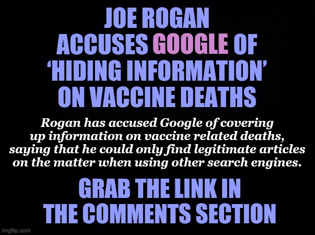 Joe Rogan accuses Google of covering up information on vaccine related deaths | JOE ROGAN ACCUSES GOOGLE OF ‘HIDING INFORMATION’ ON VACCINE DEATHS; GOOGLE; Rogan has accused Google of covering up information on vaccine related deaths, saying that he could only find legitimate articles on the matter when using other search engines. GRAB THE LINK IN THE COMMENTS SECTION | image tagged in joe rogan,covid vaccine,google search,cover up,vaccine death | made w/ Imgflip meme maker