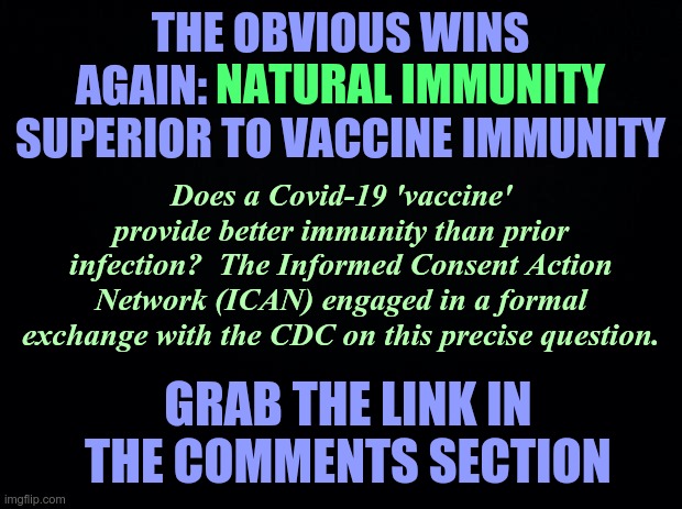 Natural Immunity Superior to Vaccine Immunity | THE OBVIOUS WINS AGAIN: NATURAL IMMUNITY SUPERIOR TO VACCINE IMMUNITY; NATURAL IMMUNITY; Does a Covid-19 'vaccine' provide better immunity than prior infection?  The Informed Consent Action Network (ICAN) engaged in a formal exchange with the CDC on this precise question. GRAB THE LINK IN THE COMMENTS SECTION | image tagged in covid-19,covid vaccine,natural immunity,cdc,informed consent action network | made w/ Imgflip meme maker