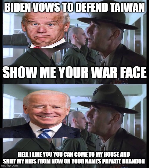 BIDEN VOWS TO DEFEND TAIWAN; SHOW ME YOUR WAR FACE; HELL I LIKE YOU YOU CAN COME TO MY HOUSE AND SNIFF MY KIDS FROM NOW ON YOUR NAMES PRIVATE BRANDON | image tagged in full metal jacket | made w/ Imgflip meme maker