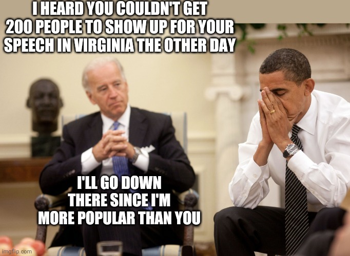 Obama Biden Hands | I HEARD YOU COULDN'T GET 200 PEOPLE TO SHOW UP FOR YOUR SPEECH IN VIRGINIA THE OTHER DAY; I'LL GO DOWN THERE SINCE I'M MORE POPULAR THAN YOU | image tagged in obama biden hands | made w/ Imgflip meme maker