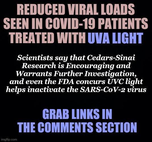 Reduced Viral Loads Seen in COVID-19 Patients Treated With UVA Light | REDUCED VIRAL LOADS SEEN IN COVID-19 PATIENTS TREATED WITH UVA LIGHT; UVA LIGHT; Scientists say that Cedars-Sinai Research is Encouraging and Warrants Further Investigation, and even the FDA concurs UVC light helps inactivate the SARS-CoV-2 virus; GRAB LINKS IN THE COMMENTS SECTION | image tagged in uva light,covid-19,corona virus | made w/ Imgflip meme maker