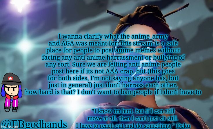 I dont really care if u poop post cursed stuff here and there too. Just no bullying ok? | I wanna clarify what the anime_army and AGA was meant for: this stream is a safe place for people to post anime memes without facing any anti anime harrassment or bullying of any sort. Sure we are letting anti anime people post here if its not AAA crap, but (this goes for both sides, I'm not saying anyone has, but just in general) just don't harrass each other, how hard is that? I don't want to ban people if I don't have to | image tagged in no tags | made w/ Imgflip meme maker