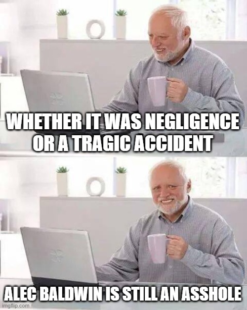 Alec Baldwin | WHETHER IT WAS NEGLIGENCE OR A TRAGIC ACCIDENT; ALEC BALDWIN IS STILL AN ASSHOLE | image tagged in memes,hide the pain harold | made w/ Imgflip meme maker