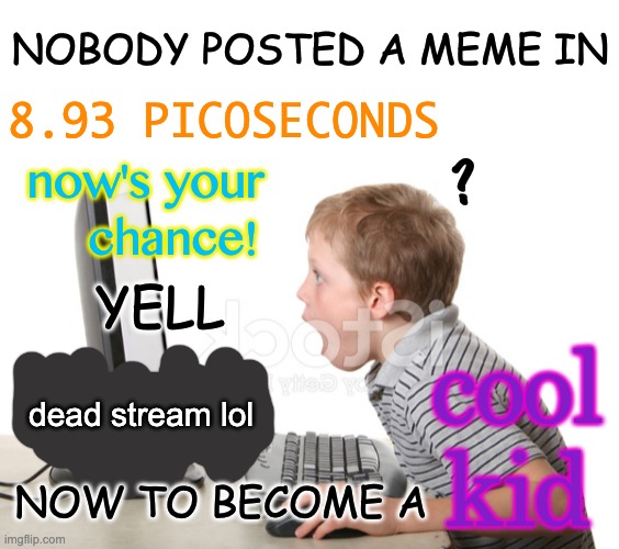 Did someone say: EVEN CLEANER VERSION? Also, updated for Imgflip :) | NOBODY POSTED A MEME IN; 8.93 PICOSECONDS; now's your     chance! ? YELL; cool kid; dead stream lol; NOW TO BECOME A | image tagged in memes,unfunny | made w/ Imgflip meme maker