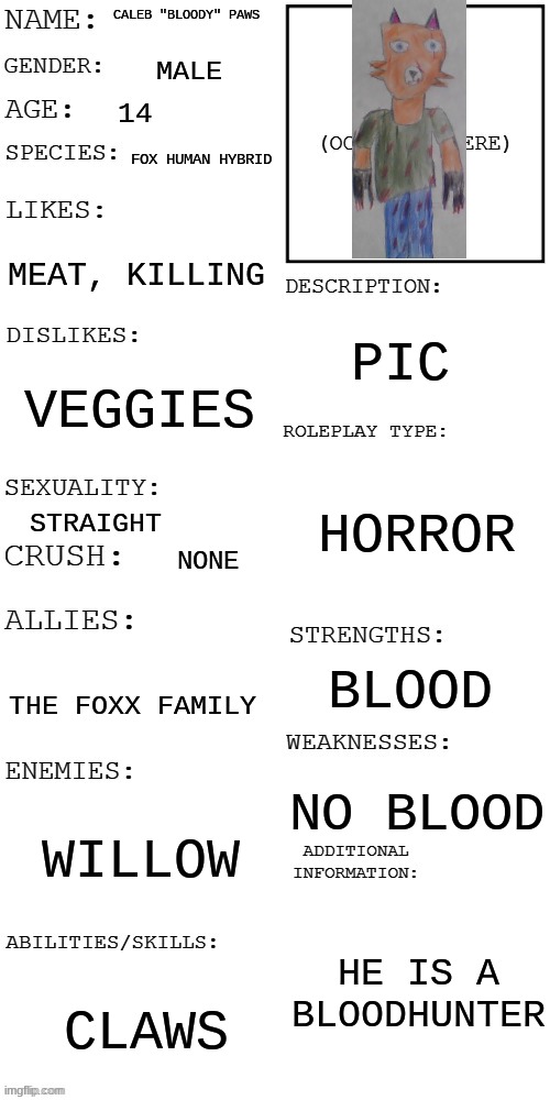 (Updated) Roleplay OC showcase | CALEB "BLOODY" PAWS; MALE; 14; FOX HUMAN HYBRID; MEAT, KILLING; PIC; VEGGIES; HORROR; STRAIGHT; NONE; BLOOD; THE FOXX FAMILY; NO BLOOD; WILLOW; HE IS A BLOODHUNTER; CLAWS | image tagged in updated roleplay oc showcase | made w/ Imgflip meme maker