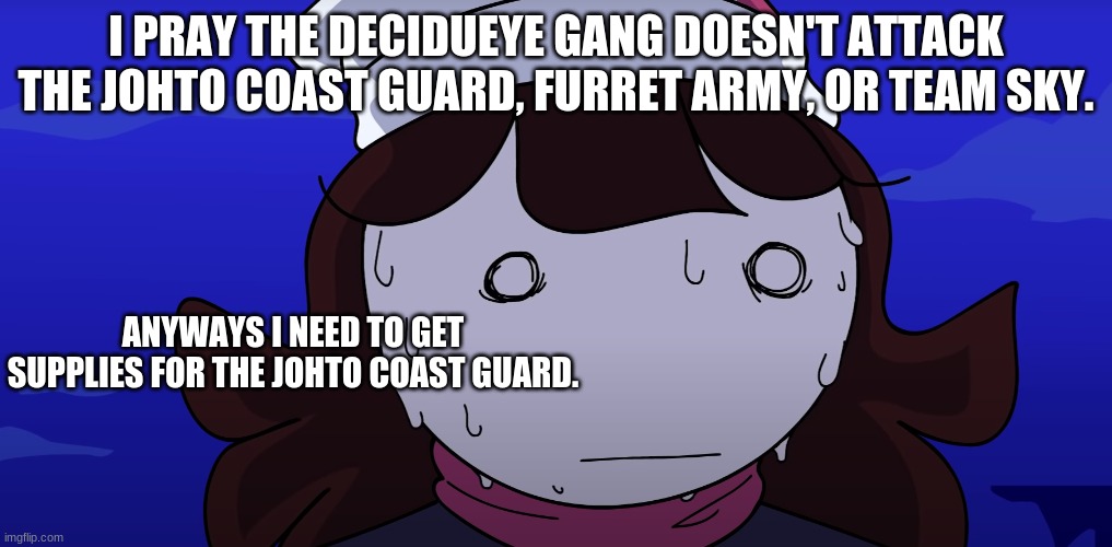 Jaiden sweating nervously | I PRAY THE DECIDUEYE GANG DOESN'T ATTACK THE JOHTO COAST GUARD, FURRET ARMY, OR TEAM SKY. ANYWAYS I NEED TO GET SUPPLIES FOR THE JOHTO COAST GUARD. | image tagged in jaiden sweating nervously | made w/ Imgflip meme maker