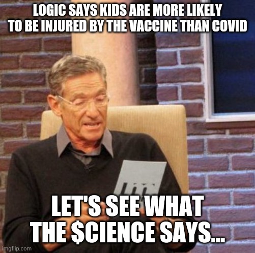 Expect cdc rubber stamp approval in 3. 2. 1 | LOGIC SAYS KIDS ARE MORE LIKELY TO BE INJURED BY THE VACCINE THAN COVID; LET'S SEE WHAT THE $CIENCE SAYS... | image tagged in memes,maury lie detector,coronavirus,covid-19,vaccines,kids | made w/ Imgflip meme maker