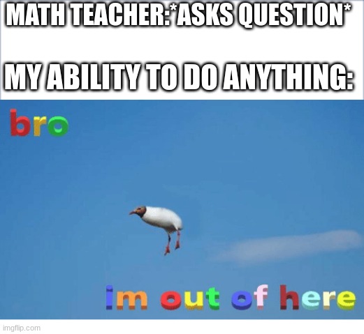 MATH TEACHER:*ASKS QUESTION*; MY ABILITY TO DO ANYTHING: | image tagged in bro i'm out of here | made w/ Imgflip meme maker