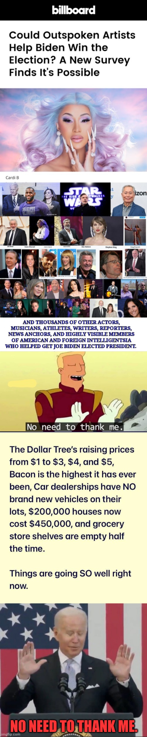 AND THOUSANDS OF OTHER ACTORS, MUSICIANS, ATHLETES, WRITERS, REPORTERS, NEWS ANCHORS, AND HIGHLY VISIBLE MEMBERS OF AMERICAN AND FOREIGN INTELLIGENTSIA WHO HELPED GET JOE BIDEN ELECTED PRESIDENT. NO NEED TO THANK ME. | image tagged in no need to thank me | made w/ Imgflip meme maker