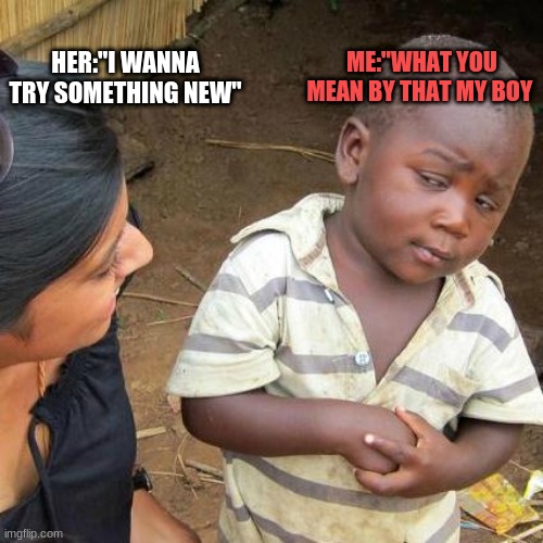 Third World Skeptical Kid Meme | ME:"WHAT YOU MEAN BY THAT MY BOY; HER:"I WANNA TRY SOMETHING NEW" | image tagged in memes,third world skeptical kid | made w/ Imgflip meme maker