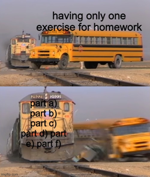 lets just say, if they give you only one exercise, you know its a long one | having only one exercise for homework; part a) part b) part c) part d) part e) part f) | image tagged in a train hitting a school bus,stupid homework,the,bruh,memes | made w/ Imgflip meme maker