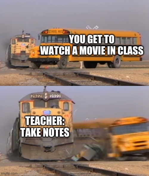 A train hitting a school bus |  YOU GET TO WATCH A MOVIE IN CLASS; TEACHER: TAKE NOTES | image tagged in a train hitting a school bus | made w/ Imgflip meme maker