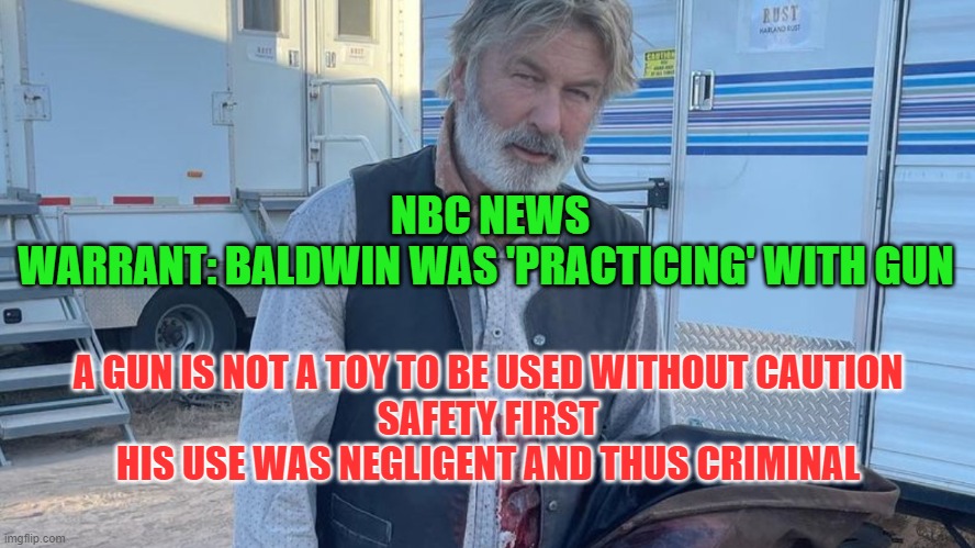Alec Baldwin Criminally Negligent in Gun Handling | NBC NEWS
WARRANT: BALDWIN WAS 'PRACTICING' WITH GUN; A GUN IS NOT A TOY TO BE USED WITHOUT CAUTION
SAFETY FIRST
HIS USE WAS NEGLIGENT AND THUS CRIMINAL | image tagged in alec baldwin,gun laws | made w/ Imgflip meme maker