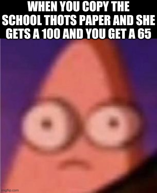 Eyes wide Patrick | WHEN YOU COPY THE SCHOOL THOTS PAPER AND SHE GETS A 100 AND YOU GET A 65 | image tagged in eyes wide patrick | made w/ Imgflip meme maker