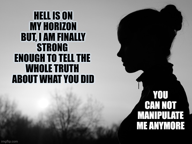 Be Strong.  Be Honest.  It's His Shame Not Yours.  Tell Your Story | HELL IS ON MY HORIZON
BUT, I AM FINALLY STRONG 
ENOUGH TO TELL THE 
WHOLE TRUTH 
ABOUT WHAT YOU DID; YOU CAN NOT MANIPULATE ME ANYMORE | image tagged in contemplating girl,memes,child abuse,pedophiles,sexual assault,domestic abuse | made w/ Imgflip meme maker