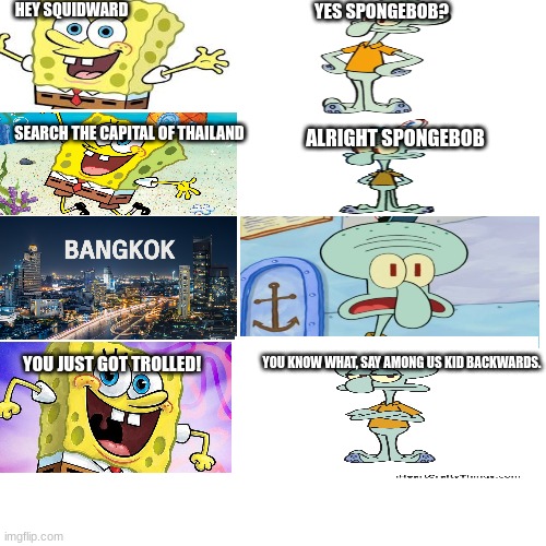 part 3/5: BANGKOK - capital of thailand | HEY SQUIDWARD; YES SPONGEBOB? ALRIGHT SPONGEBOB; SEARCH THE CAPITAL OF THAILAND; YOU JUST GOT TROLLED! YOU KNOW WHAT, SAY AMONG US KID BACKWARDS. | image tagged in memes,blank transparent square | made w/ Imgflip meme maker