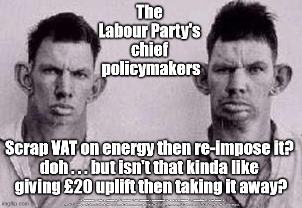 Labour - scrap VAT on energy | The 
Labour Party's 
chief 
policymakers; Scrap VAT on energy then re-impose it? 
doh . . . but isn't that kinda like 
giving £20 uplift then taking it away? #Starmerout #GetStarmerOut #Labour #JonLansman #wearecorbyn #KeirStarmer #DianeAbbott #McDonnell #cultofcorbyn #labourisdead #Momentum #labourracism #socialistsunday #nevervotelabour #socialistanyday #Antisemitism | image tagged in labourisdead,starmer new leadership,starmerout getstarmerout,labour vat energy,cultofcorbyn | made w/ Imgflip meme maker