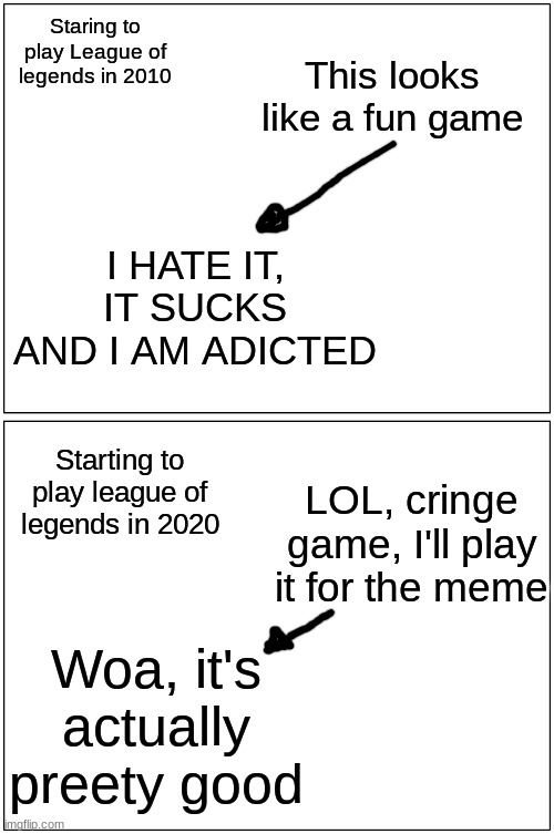 I'm the 2nd | Staring to play League of legends in 2010; This looks like a fun game; I HATE IT, IT SUCKS AND I AM ADICTED; Starting to play league of legends in 2020; LOL, cringe game, I'll play it for the meme; Woa, it's actually preety good | image tagged in memes,blank comic panel 1x2,league of legends,funny,cringe,toxic | made w/ Imgflip meme maker