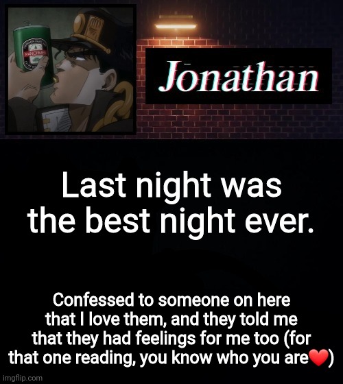 Last night was the best night ever. Confessed to someone on here that I love them, and they told me that they had feelings for me too (for that one reading, you know who you are❤) | image tagged in jonathan | made w/ Imgflip meme maker