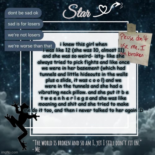 So yuh there's a story for no reason | i knew this girl when i was like 12 (she was 10, almost 11) and she was so weird- istg- like she always tried to pick fights and like once we were in her basement (which had tunnels and little hideouts in the walls plus a slide, it was c o o l) and we were in the tunnels and she had a vibrating neck pillow. and she put it b e t w e e n h e r l e g s and she was like moaning and shit and she tried to make me do it too, and then i never talked to her again :D | image tagged in stars sad template | made w/ Imgflip meme maker