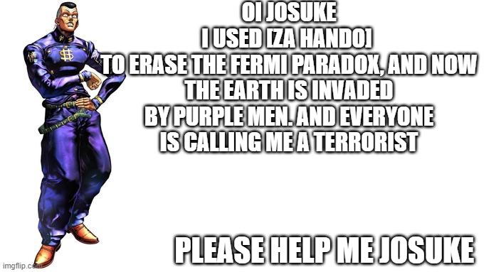 Oi Josuke! | OI JOSUKE
I USED [ZA HANDO] 
TO ERASE THE FERMI PARADOX, AND NOW THE EARTH IS INVADED BY PURPLE MEN. AND EVERYONE IS CALLING ME A TERRORIST; PLEASE HELP ME JOSUKE | image tagged in oi josuke | made w/ Imgflip meme maker