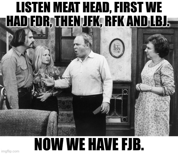 Archie Bunker, The Meat Head and FJB | LISTEN MEAT HEAD, FIRST WE HAD FDR, THEN JFK, RFK AND LBJ. NOW WE HAVE FJB. | image tagged in creepy joe biden,afghanistan,china,inflation,government corruption | made w/ Imgflip meme maker