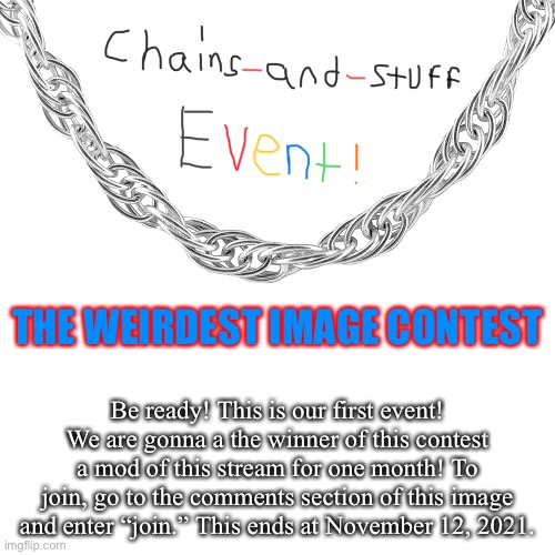 Chains-and-stuff event 1, Is starting! | THE WEIRDEST IMAGE CONTEST; Be ready! This is our first event! We are gonna a the winner of this contest a mod of this stream for one month! To join, go to the comments section of this image and enter “join.” This ends at November 12, 2021. | image tagged in chains-and-stuff event | made w/ Imgflip meme maker