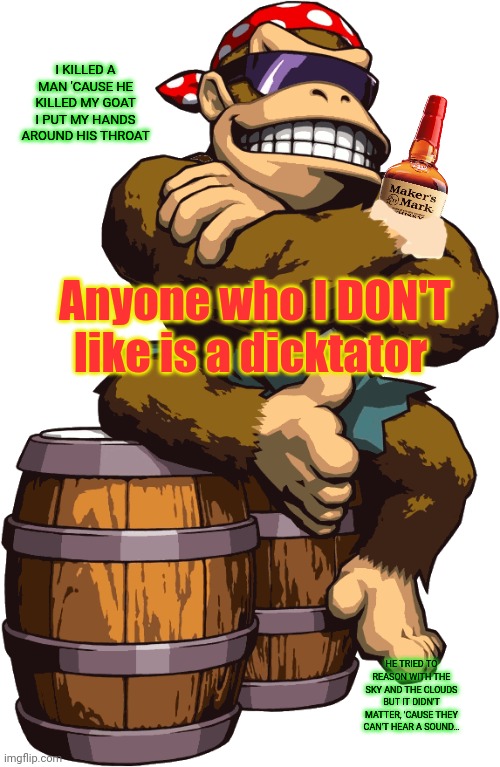 SurlyKong | Anyone who I DON'T like is a dicktator I KILLED A MAN 'CAUSE HE KILLED MY GOAT
I PUT MY HANDS AROUND HIS THROAT HE TRIED TO REASON WITH THE  | image tagged in surlykong | made w/ Imgflip meme maker