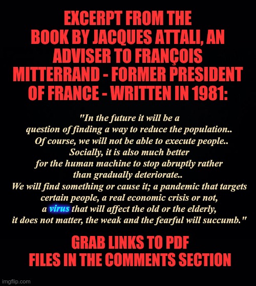 Excerpt from the book by Jacques Attali, an adviser to François Mitterrand | EXCERPT FROM THE BOOK BY JACQUES ATTALI, AN ADVISER TO FRANÇOIS MITTERRAND - FORMER PRESIDENT OF FRANCE - WRITTEN IN 1981:; "In the future it will be a question of finding a way to reduce the population..    Of course, we will not be able to execute people.. 
Socially, it is also much better for the human machine to stop abruptly rather than gradually deteriorate.. 
We will find something or cause it; a pandemic that targets certain people, a real economic crisis or not, a virus that will affect the old or the elderly, it does not matter, the weak and the fearful will succumb."; virus; GRAB LINKS TO PDF FILES IN THE COMMENTS SECTION | image tagged in genocide,covid-19,mrna jabs,covid vaccine,jacques attali | made w/ Imgflip meme maker