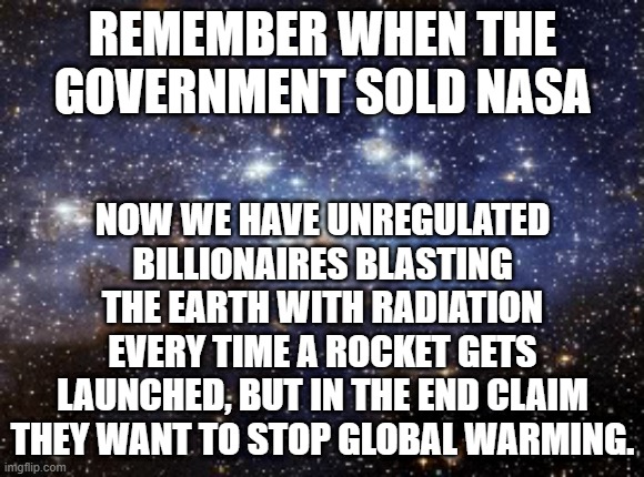 outer space | REMEMBER WHEN THE GOVERNMENT SOLD NASA; NOW WE HAVE UNREGULATED BILLIONAIRES BLASTING THE EARTH WITH RADIATION EVERY TIME A ROCKET GETS LAUNCHED, BUT IN THE END CLAIM THEY WANT TO STOP GLOBAL WARMING. | image tagged in outer space | made w/ Imgflip meme maker