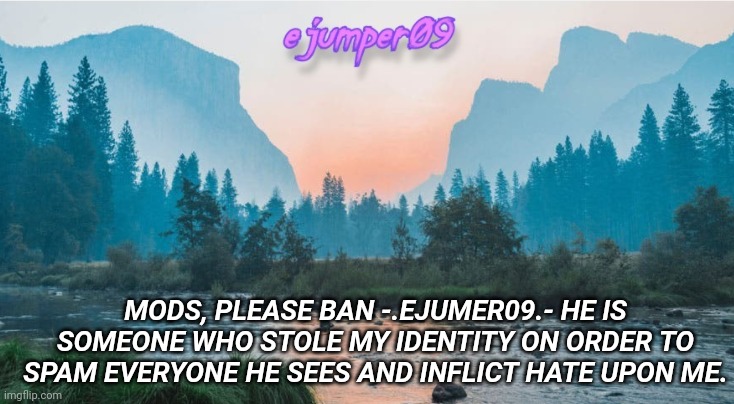 Psa | MODS, PLEASE BAN -.EJUMER09.- HE IS SOMEONE WHO STOLE MY IDENTITY ON ORDER TO SPAM EVERYONE HE SEES AND INFLICT HATE UPON ME. | image tagged in - ejumper09 - template | made w/ Imgflip meme maker
