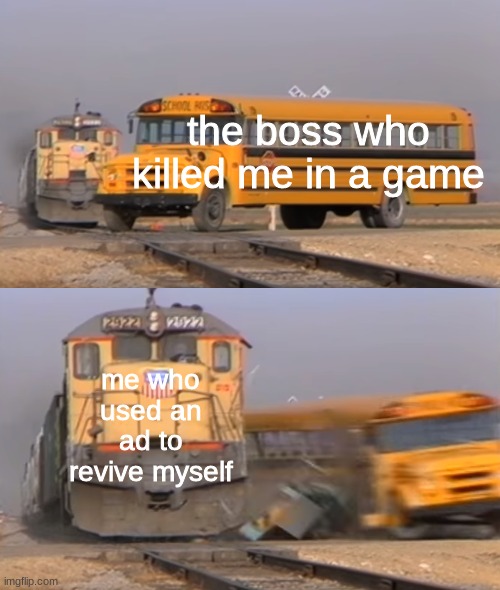 Untiteld meme | the boss who killed me in a game; me who used an ad to revive myself | image tagged in a train hitting a school bus,did,you,know,that,elephants are the only animlas who cant jump | made w/ Imgflip meme maker