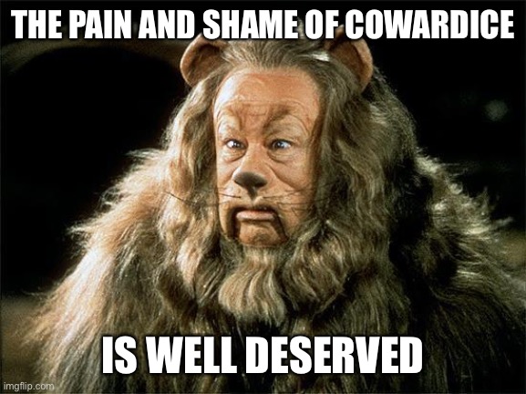 You Can’t Be the Lion While Hiding in Cowardice | THE PAIN AND SHAME OF COWARDICE; IS WELL DESERVED | image tagged in cowardly lion | made w/ Imgflip meme maker