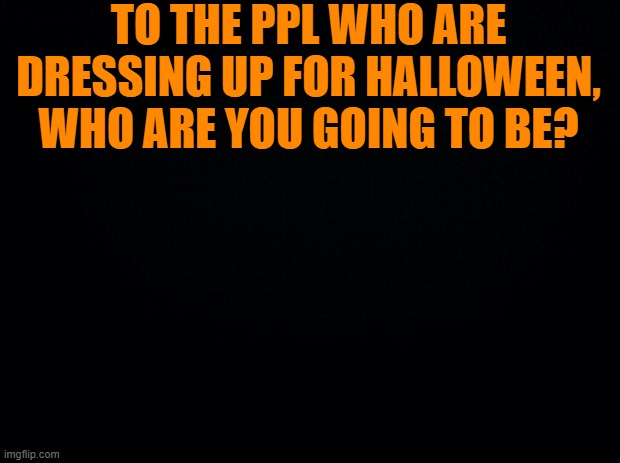 Black background | TO THE PPL WHO ARE DRESSING UP FOR HALLOWEEN, WHO ARE YOU GOING TO BE? | image tagged in black background | made w/ Imgflip meme maker