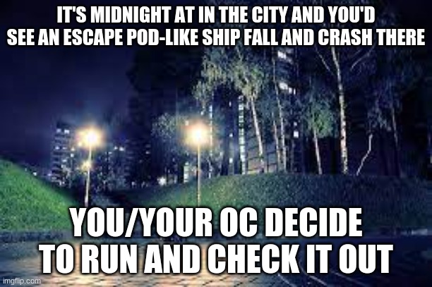 What are you waiting for? | IT'S MIDNIGHT AT IN THE CITY AND YOU'D SEE AN ESCAPE POD-LIKE SHIP FALL AND CRASH THERE; YOU/YOUR OC DECIDE TO RUN AND CHECK IT OUT | image tagged in roleplay,romance,check it out,sci-fi | made w/ Imgflip meme maker