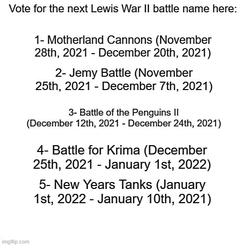Type any of those numbers in the comment who you think you be the next battle name of Lewis War II | Vote for the next Lewis War II battle name here:; 1- Motherland Cannons (November 28th, 2021 - December 20th, 2021); 2- Jemy Battle (November 25th, 2021 - December 7th, 2021); 3- Battle of the Penguins II (December 12th, 2021 - December 24th, 2021); 4- Battle for Krima (December 25th, 2021 - January 1st, 2022); 5- New Years Tanks (January 1st, 2022 - January 10th, 2021) | image tagged in memes,blank transparent square | made w/ Imgflip meme maker