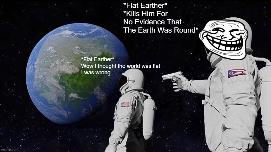 Always Has Been Meme | *Flat Earther*
*Kills Him For No Evidence That The Earth Was Round*; *Flat Earther*
Wow I thought the world was flat
I was wrong | image tagged in memes,always has been | made w/ Imgflip meme maker