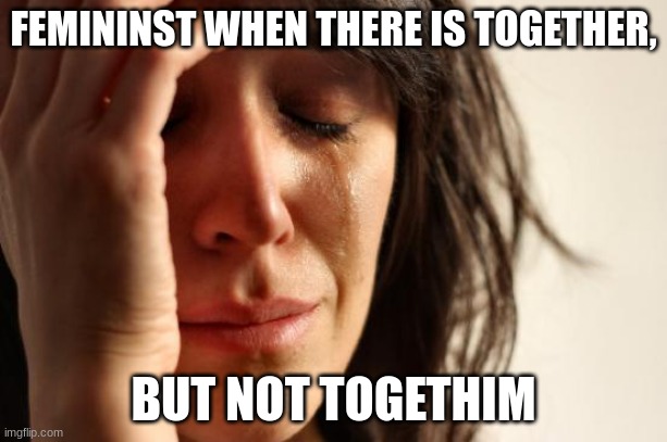 Look at the end of together | FEMININST WHEN THERE IS TOGETHER, BUT NOT TOGETHIM | image tagged in memes,first world problems | made w/ Imgflip meme maker