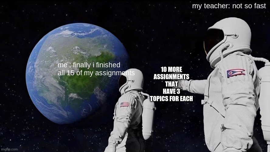 why must you bury me in depression and overexert myself | my teacher: not so fast; 10 MORE ASSIGNMENTS THAT HAVE 3 TOPICS FOR EACH; me : finally i finished all 15 of my assignments | image tagged in memes,always has been | made w/ Imgflip meme maker
