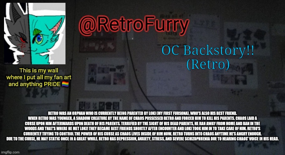 Here's my fursona Retro's backstory! | OC Backstory!!
(Retro); RETRO WAS AN ORPHAN WHO IS CURRENTLY BEING PARENTED BY LOKI (MY FIRST FURSONA), WHO'S ALSO HIS BEST FRIEND. WHEN RETRO WAS YOUNGER, A SHADOW CREATURE BY THE NAME OF CHAOS POSSESSED RETRO AND FORCED HIM TO KILL HIS PARENTS. CHAOS LAID A CURSE UPON HIM AFTERWARDS UPON DEATH OF HIS PARENTS. TERRIFIED BY THE SIGHT OF HIS DEAD PARENTS, HE RAN AWAY FROM HOME AND RAN IN THE WOODS AND THAT'S WHERE HE MET LOKI! THEY BECAME BEST FRIENDS SHORTLY AFTER ENCOUNTER AND LOKI TOOK HIM IN TO TAKE CARE OF HIM. RETRO'S CURRENTLY TRYING TO CONTROL THE POWER OF HIS CURSE AS CHAOS LIVES INSIDE OF HIM NOW. RETRO TURNS INTO CHAOS ANYTIME HE'S ANGRY ENOUGH. DUE TO THE CURSE, HE MAY STATIC ONCE IN A GREAT WHILE. RETRO HAS DEPRESSION, ANXIETY, STRESS, AND SEVERE SCHIZOPHRENIA DUE TO HEARING CHAOS' VOICE IN HIS HEAD. | image tagged in retrofurry's wall reveal announcement template | made w/ Imgflip meme maker