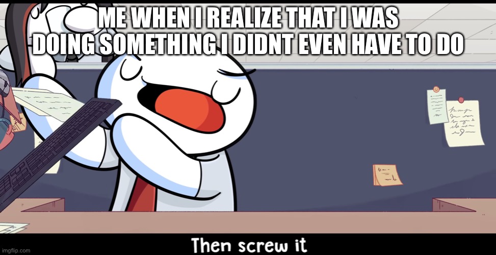 ME WHEN I REALIZE THAT I WAS DOING SOMETHING I DIDNT EVEN HAVE TO DO | image tagged in then screw it | made w/ Imgflip meme maker