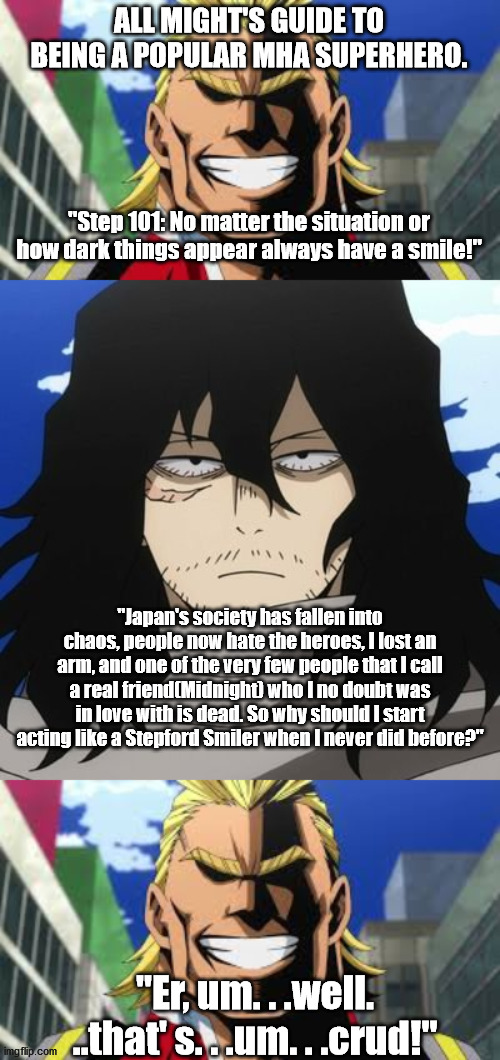 Advice Backfire. . .also. . .MHA SPOILERS! | ALL MIGHT'S GUIDE TO BEING A POPULAR MHA SUPERHERO. "Step 101: No matter the situation or how dark things appear always have a smile!"; "Japan's society has fallen into chaos, people now hate the heroes, I lost an arm, and one of the very few people that I call a real friend(Midnight) who I no doubt was in love with is dead. So why should I start acting like a Stepford Smiler when I never did before?"; "Er, um. . .well. ..that' s. . .um. . .crud!" | image tagged in all might,my hero academia mr aizawa,aizawa,dark humor,anime,anime meme | made w/ Imgflip meme maker