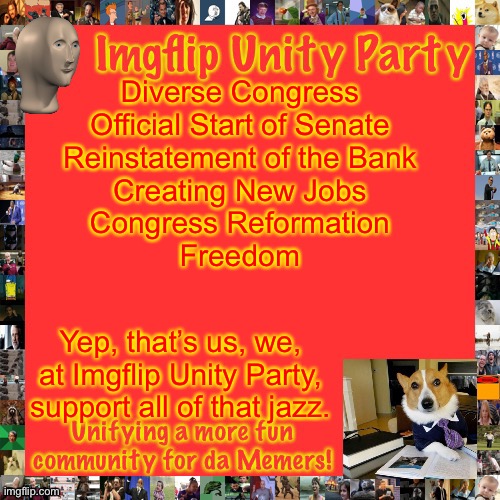 Sounds cool, doesn’t it? We’ll vote F1Fan, CityArcade and Lardar for all this to happen (Freedom doesn’t happen, does it?) | Diverse Congress
Official Start of Senate
Reinstatement of the Bank
Creating New Jobs
Congress Reformation
Freedom; Yep, that’s us, we, at Imgflip Unity Party, support all of that jazz. | image tagged in imgflip unity party announcement | made w/ Imgflip meme maker