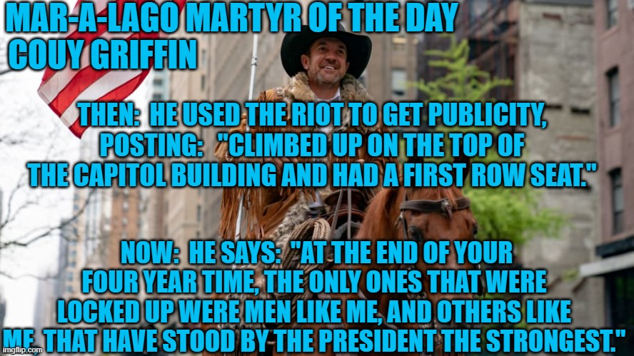 He really believed that the Tangerine Tyrant could and would lock up Hillary Clinton.  What a Hoot! | MAR-A-LAGO MARTYR OF THE DAY
COUY GRIFFIN; THEN:  HE USED THE RIOT TO GET PUBLICITY, POSTING:   "CLIMBED UP ON THE TOP OF THE CAPITOL BUILDING AND HAD A FIRST ROW SEAT."; NOW:  HE SAYS:  "AT THE END OF YOUR FOUR YEAR TIME, THE ONLY ONES THAT WERE LOCKED UP WERE MEN LIKE ME, AND OTHERS LIKE ME, THAT HAVE STOOD BY THE PRESIDENT THE STRONGEST." | image tagged in politics | made w/ Imgflip meme maker