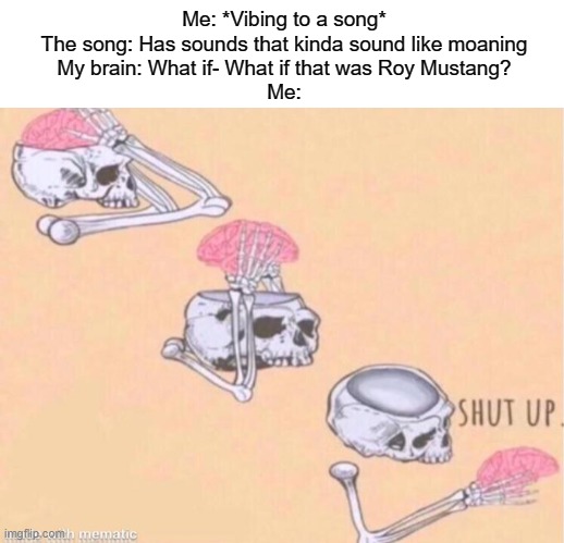 Me: *Vibing to a song*
The song: Has sounds that kinda sound like moaning
My brain: What if- What if that was Roy Mustang?
Me: | image tagged in blank white template,skeleton shut up meme | made w/ Imgflip meme maker