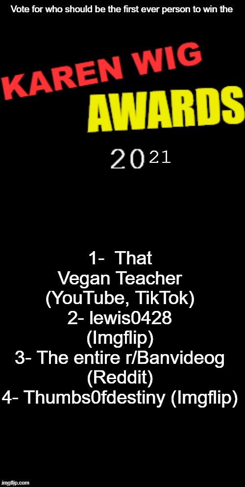 Type any of those numbers in the comments for who you should think to win the KWA 2021 | Vote for who should be the first ever person to win the; 21; 1-  That Vegan Teacher (YouTube, TikTok)
2- lewis0428 (Imgflip)
3- The entire r/Banvideog (Reddit)
4- Thumbs0fdestiny (Imgflip) | image tagged in karen wig awards 21st century logo,brian's black background | made w/ Imgflip meme maker