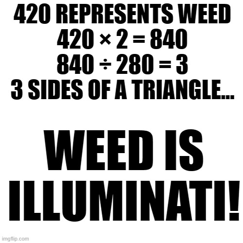 This is big brain time. | 420 REPRESENTS WEED
420 × 2 = 840
840 ÷ 280 = 3
3 SIDES OF A TRIANGLE... WEED IS ILLUMINATI! | image tagged in memes,blank transparent square,lmao,funny,weed,calculating meme | made w/ Imgflip meme maker