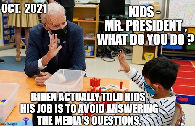 Not a President | OCT.  2021; KIDS -
 MR. PRESIDENT ,
 WHAT DO YOU DO ? BIDEN ACTUALLY TOLD KIDS
 HIS JOB IS TO AVOID ANSWERING
 THE MEDIA'S QUESTIONS. | image tagged in biden,school,crt,liberals,democrats,antifa | made w/ Imgflip meme maker