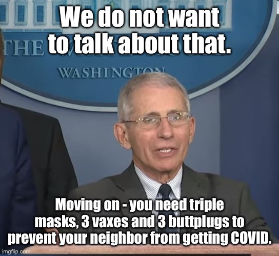 Dr Fauci | We do not want to talk about that. Moving on - you need triple masks, 3 vaxes and 3 buttplugs to prevent your neighbor from getting COVID. | image tagged in dr fauci | made w/ Imgflip meme maker