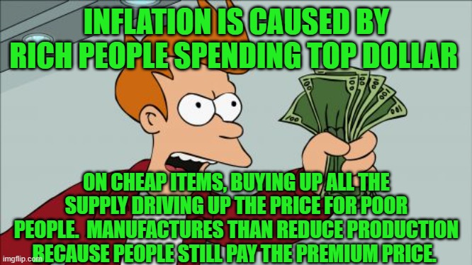 Shut Up And Take My Money Fry Meme | INFLATION IS CAUSED BY RICH PEOPLE SPENDING TOP DOLLAR; ON CHEAP ITEMS, BUYING UP ALL THE SUPPLY DRIVING UP THE PRICE FOR POOR PEOPLE.  MANUFACTURES THAN REDUCE PRODUCTION BECAUSE PEOPLE STILL PAY THE PREMIUM PRICE. | image tagged in memes,shut up and take my money fry | made w/ Imgflip meme maker
